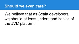 Should we even care?
We believe that as Scala developers
we should at least understand basics of
the JVM platform
 