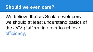 Should we even care?
We believe that as Scala developers
we should at least understand basics of
the JVM platform in order to achieve
efficiency,
 