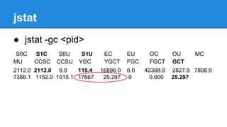jstat
● jstat -gc <pid>
S0C S1C S0U S1U EC EU OC OU MC
MU CCSC CCSU YGC YGCT FGC FGCT GCT
2112.0 2112.0 0.0 115.4 16896.0 0.0 42368.0 2827.9 7808.0
7366.1 1152.0 1015.1 17667 25.297 0 0.000 25.297
 
