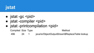 jstat
● jstat -gc <pid>
● jstat -compiler <pid>
● jstat -printcompilation <pid>
Compiled Size Type Method
496 24 1 java/io/ObjectOutputStream$ReplaceTable lookup
 