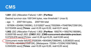 CMS
1,881: [GC (Allocation Failure) 1,881: [ParNew
Desired survivor size 1081344 bytes, new threshold 1 (max 6)
- age 1: 2097184 bytes, 2097184 total
: 18760K->2048K(19008K), 0,0152627 secs] 705206K->704878K(725612K),
0,0153456 secs] [Times: user=0,05 sys=0,02, real=0,01 secs]
1,902: [GC (Allocation Failure) 1,902: [ParNew: 18927K->18927K(19008K),
0,0000199 secs]1,902: [CMS1,902: [CMS-concurrent-abortable-preclean:
0,072/0,678 secs] [Times: user=2,26 sys=0,20, real=0,68 secs]
(concurrent mode failure): 702830K->90458K(706604K), 0,0536025 secs]
721757K->90458K(725612K), [Metaspace: 7235K->7235K(1056768K)],
0,0545283 secs] [Times: user=0,05 sys=0,00, real=0,05 secs]
 