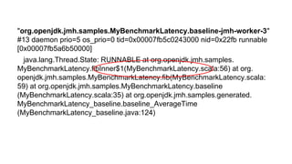 But what with GC logs?"org.openjdk.jmh.samples.MyBenchmarkLatency.baseline-jmh-worker-3"
#13 daemon prio=5 os_prio=0 tid=0x00007fb5c0243000 nid=0x22fb runnable
[0x00007fb5a6b50000]
java.lang.Thread.State: RUNNABLE at org.openjdk.jmh.samples.
MyBenchmarkLatency.fibInner$1(MyBenchmarkLatency.scala:56) at org.
openjdk.jmh.samples.MyBenchmarkLatency.fib(MyBenchmarkLatency.scala:
59) at org.openjdk.jmh.samples.MyBenchmarkLatency.baseline
(MyBenchmarkLatency.scala:35) at org.openjdk.jmh.samples.generated.
MyBenchmarkLatency_baseline.baseline_AverageTime
(MyBenchmarkLatency_baseline.java:124)
 