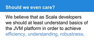 Should we even care?
We believe that as Scala developers
we should at least understand basics of
the JVM platform in order to achieve
efficiency, understanding, robustness,
 