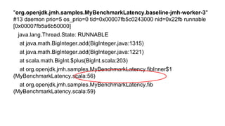 But what with GC logs?
"org.openjdk.jmh.samples.MyBenchmarkLatency.baseline-jmh-worker-3"
#13 daemon prio=5 os_prio=0 tid=0x00007fb5c0243000 nid=0x22fb runnable
[0x00007fb5a6b50000]
java.lang.Thread.State: RUNNABLE
at java.math.BigInteger.add(BigInteger.java:1315)
at java.math.BigInteger.add(BigInteger.java:1221)
at scala.math.BigInt.$plus(BigInt.scala:203)
at org.openjdk.jmh.samples.MyBenchmarkLatency.fibInner$1
(MyBenchmarkLatency.scala:56)
at org.openjdk.jmh.samples.MyBenchmarkLatency.fib
(MyBenchmarkLatency.scala:59)
 
