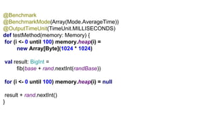 G1@Benchmark
@BenchmarkMode(Array(Mode.AverageTime))
@OutputTimeUnit(TimeUnit.MILLISECONDS)
def testMethod(memory: Memory) {
for (i <- 0 until 100) memory.heap(i) =
new Array[Byte](1024 * 1024)
val result: BigInt =
fib(base + rand.nextInt(randBase))
for (i <- 0 until 100) memory.heap(i) = null
result + rand.nextInt()
}
 