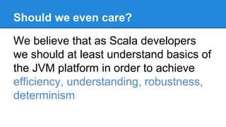 Should we even care?
We believe that as Scala developers
we should at least understand basics of
the JVM platform in order to achieve
efficiency, understanding, robustness,
determinism
 