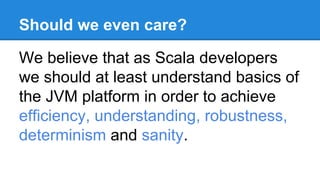 Should we even care?
We believe that as Scala developers
we should at least understand basics of
the JVM platform in order to achieve
efficiency, understanding, robustness,
determinism and sanity.
 