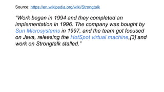 Source: https://en.wikipedia.org/wiki/Strongtalk
“Work began in 1994 and they completed an
implementation in 1996. The company was bought by
Sun Microsystems in 1997, and the team got focused
on Java, releasing the HotSpot virtual machine,[3] and
work on Strongtalk stalled.”
 