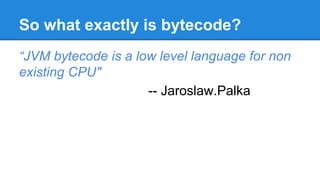 So what exactly is bytecode?
“JVM bytecode is a low level language for non
existing CPU"
-- Jaroslaw.Palka
 