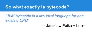 So what exactly is bytecode?
“JVM bytecode is a low level language for non
existing CPU"
-- Jaroslaw.Palka + beer
 