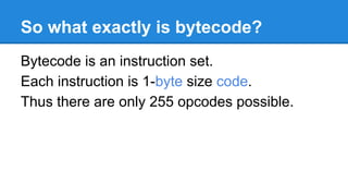 So what exactly is bytecode?
Bytecode is an instruction set.
Each instruction is 1-byte size code.
Thus there are only 255 opcodes possible.
 