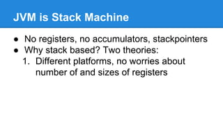 JVM is Stack Machine
● No registers, no accumulators, stackpointers
● Why stack based? Two theories:
1. Different platforms, no worries about
number of and sizes of registers
 