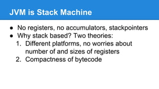 JVM is Stack Machine
● No registers, no accumulators, stackpointers
● Why stack based? Two theories:
1. Different platforms, no worries about
number of and sizes of registers
2. Compactness of bytecode
 