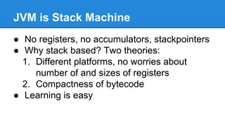 JVM is Stack Machine
● No registers, no accumulators, stackpointers
● Why stack based? Two theories:
1. Different platforms, no worries about
number of and sizes of registers
2. Compactness of bytecode
● Learning is easy
 