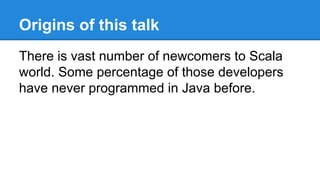 Origins of this talk
There is vast number of newcomers to Scala
world. Some percentage of those developers
have never programmed in Java before.
 