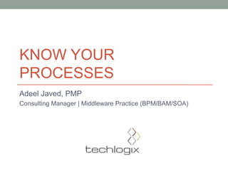 KNOW YOUR
PROCESSES
Adeel Javed, PMP
Consulting Manager | Middleware Practice (BPM/BAM/SOA)
 