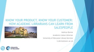 KNOW YOUR PRODUCT, KNOW YOUR CUSTOMER:
HOW ACADEMIC LIBRARIANS CAN LEARN FROM
SALESPEOPLE
Kathryn Devine
Academic Liaison Librarian
University of Worcester Library Services
k.devine@worc.ac.uk
 