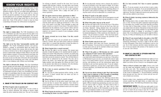 KNOWYOUR RIGHTS
We have written this to help you understand some of your
rights if you are questioned by government agents. You
should be careful in the way you speak when approached by
the police, FBI, or INS, and you should talk to a lawyer
before you answer questions. If you give answers, they can
be used against you in a criminal, immigration, or civil case.
Non-citizens have special legal needs that we also tell you
about here. None of this advice is meant to stop you from
cooperating with proper law enforcement investigations.
I. WHAT CONSTITUTIONAL RIGHTS DO
I HAVE?
The right to remain silent. The Fifth Amendment to the
U.S. Constitution says that every person has the right to not
answer questions asked by a government agent. They can ask
you questions, but you cannot be arrested just for refusing to
answer them. But the police or FBI may become suspicious
of you if you refuse.
The right to be free from “unreasonable searches and
seizures.” The Fourth Amendment protects your privacy.
Without a warrant, no government agent can search your
home or office without your consent, and you have the right
to refuse to let him or her in. But in emergencies (like when a
person is heard inside calling for help) officers can enter and
search without a warrant. If you are arrested in your home, the
officers can search the area “close by,” which usually means
the room you are in at the time of the arrest. Be aware that the
government may be monitoring your e-mail, your cell phone
calls, or your telephone calls without your knowledge.
The right to advocate for change. The First Amendment
protects groups and individuals who peacefully advocate for
their rights or who oppose government policies. But, the U.S.
Supreme Court has said that the INS can target non-citizens
for deportation because of their First Amendment activities,
as long as it could deport them for other reasons. This means
the INS could target a visitor who overstayed a visa because
it disliked his or her speech, views, or associations with indi-
viduals and groups.
II. WHAT IFTHE POLICE OR FBI CONTACT ME?
Q: What if agents come to question me?
A: You have the right to remain silent. It’s not a crime to
refuse to answer questions, but refusing to answer might
make the police suspicious about you. You can’t be arrested
for refusing to identify yourself on the street, but if you are
stopped while driving a vehicle, you must show your license
and registration. You do not have to talk to anyone even if
you’ve been arrested, or even if you are in jail, especially
without a lawyer present. Only a judge can order you to
answer questions.
Q: Can agents search my house, apartment or office?
A: Your home cannot be searched by police or other law
enforcement agents unless you consent, or unless they have a
search warrant. Interfering with the search probably won’t
stop the search and you might get arrested for it. This is true
even if the search is not legal. Your roommate or guest can
legally consent to a search of your house if the police believe
that person has the authority to give consent. Police and law
enforcement need a warrant to search an office, but your
employer can consent to a search of your workspace without
your permission.
Q: Agents arrested me in my home. Can they search
my house?
A: The area near where you are arrested can be searched
without a warrant. But your entire house cannot be searched
unless there is a warrant that describes in detail the places to
be searched and the people or things to be seized.
Q: What if agents have a search warrant?
A: You have the right to see the warrant. The warrant must
describe in detail the places to be searched and the people or
things to be seized. If the police have a warrant, you cannot stop
them from entering and searching, but you can and should tell
them that you do not consent to a search. This will limit them to
search only as authorized by the warrant. You may ask to
observe the search. You should take notes including names,
badge numbers, and what agency the officers are from. If oth-
ers are present, have them act as witnesses. Give the informa-
tion from you and your witnesses to your lawyer.
Q: Do I have to answer questions if the police have a
search warrant?
A: No. You may be asked questions before, during, or after
the search. A search warrant does not mean you have to
answer questions.
Q: What if agents do not have a search warrant?
A: You do not have to let the police search your home, and
you do not have to answer their questions. Your refusal to
answer questions or let them search without a warrant cannot
be used by the police to get a warrant to arrest you or to search
your home or office.
Q: What if agents do not have a search warrant, but insist
on searching my home even after I object?
A: Do not physically interfere with or obstruct the search or
you may be arrested, even if the search is illegal. Try to have
a witness there to show that you did not give consent, and to
get the names and badge numbers of the searching officers. If
the search is later found to be illegal, any evidence found dur-
ing that search will not be admissible in a criminal case.
Q: What if I speak to the police anyway?
A: Anything you say to the police can be used against you and
others. Keep in mind that lying to the government is a crime.
Q: What if the police stop me on the street?
A: You have the right to ask if you are free to go. If the police
say you are not under arrest, but are not free to go, then you
are being “detained”. Being detained does not necessarily
mean you will be arrested. The police can pat down the out-
side of your clothing if they have reason to suspect you might
be armed and dangerous. If they search any more than this, say
clearly, “I do not consent to a search.” They may keep search-
ing anyway. You do not need to answer any questions if you
are detained or even if you are arrested.
Q: What if police stop me in my car?
A: Upon request, show them your license, registration, and
proof of insurance. You do not have to consent to a search. But
in some cases your car can be searched without your consent
if the police have probable cause.
Q: What if the police or FBI threaten me with a grand
jury subpoena if I don’t answer their questions?
A: A grand jury subpoena is a written order for you to go to
court and testify about information you may have. If the police
or FBI threaten to give you one, you should call a lawyer right
away. If you speak without a lawyer, you may be subpoenaed
anyway, and anything you tell law enforcement agents may
lead them to ask you more questions later. If you are subpoe-
naed before a grand jury, you may have a legal right to refuse
to answer questions; you should meet with your lawyer to find
out your rights.
Q: I’m nervous about refusing to talk. Won’t this look like
I don’t want to cooperate, or that I’m guilty of something,
or that I have information I am trying to hide?
A. You should talk to a lawyer first. Meeting a lawyer does
not mean that you won’t cooperate. It does mean that you will
get the legal advice you need before you speak to government
agents. Officers should stop questioning you once you clearly
say you want to talk to a lawyer. You don’t need to have a
lawyer already, but can meet one after you’ve been
approached by the police or FBI. Remember to get the name,
agency, and telephone number of any investigator who visits
you, and give that information to your lawyer.
Q: I’ve been arrested. Do I have to answer questions
now?
A: No. If you are arrested, you do not have to give a state-
ment or answer any questions. If you are arrested and do not
want to answer any questions, you should ask for a lawyer
right away. You have a right not to answer any questions until
after you have talked to your lawyer.
Q: What if I think I am being watched or followed by the
police or FBI?
A: Thinking smart is best, no matter what or whom you sus-
pect, or why. You have the right to approach suspected agents
in a non-angry way, in public, and to ask what they are doing.
You may want to bring along a witness. Even if the person
you suspect does not answer, that person at least now knows
that you know you are being watched. It is not illegal for law
enforcement officers to engage in surveillance in public
places. But, if you think government agents might be follow-
ing you, or if they are harassing you, you can talk to a lawyer.
Q: What if I am treated badly by the police or the FBI?
A: Remember the officer’s badge number, name, or other
identifying information. You have a right to ask the officer
for this information. Write down everything as soon as you
can. Try to find witnesses and their names and phone num-
bers. If you are injured, take pictures of the injuries as soon
as you can. Call a lawyer.
III. WHAT IF I AM NOT A CITIZEN AND THE
INS CONTACTS ME?
Assert your rights. If you do not demand your rights or if you
sign papers waiving (giving away) your rights, the INS may
deport you before you see a lawyer or an immigration judge.
Talk to a lawyer to know your rights. Always carry with
you the name and telephone number of an attorney who
will take your calls. The immigration laws are hard to
understand and many changes are being proposed because
of the events of September 11. The government is thinking
about passing new laws that let it arrest and jail non-citi-
zens it thinks are terrorists.
Based on today’s laws, regulations and INS guidelines, non-
citizens usually have the rights below, no matter what your
immigration status. The following information may change:
IMPORTANT NOTE: The following rights apply to non-
citizens who are inside the U.S. Foreign nationals at the bor-
der (air or land) who are trying to enter the U.S. have addi-
tional restrictions and do not have all the same rights.
 