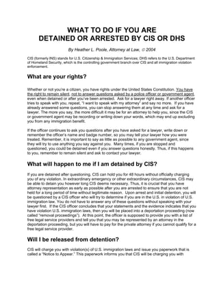 WHAT TO DO IF YOU ARE
DETAINED OR ARRESTED BY CIS OR DHS
By Heather L. Poole, Attorney at Law, © 2004
CIS (formerly INS) stands for U.S. Citizenship & Immigration Services; DHS refers to the U.S. Department
of Homeland Security, which is the controlling government branch over CIS and all immigration violation
enforcement.
What are your rights?
Whether or not you’re a citizen, you have rights under the United States Constitution. You have
the right to remain silent, not to answer questions asked by a police officer or government agent,
even when detained or after you’ve been arrested. Ask for a lawyer right away. If another officer
tries to speak with you, repeat, “I want to speak with my attorney” and say no more. If you have
already answered some questions, you can stop answering them at any time and ask for a
lawyer. The more you say, the more difficult it may be for an attorney to help you, since the CIS
or government agent may be recording or writing down your words, which may end up excluding
you from any immigration benefit.
If the officer continues to ask you questions after you have asked for a lawyer, write down or
remember the officer’s name and badge number, so you may tell your lawyer how you were
treated. Remember, it is important to say as little as possible to any government agent, since
they will try to use anything you say against you. Many times, if you are stopped and
questioned, you could be detained even if you answer questions honestly. Thus, if this happens
to you, remember to remain silent and ask to contact your lawyer.
What will happen to me if I am detained by CIS?
If you are detained after questioning, CIS can hold you for 48 hours without officially charging
you of any violation. In extraordinary emergency or other extraordinary circumstances, CIS may
be able to detain you however long CIS deems necessary. Thus, it is crucial that you have
attorney representation as early as possible after you are arrested to ensure that you are not
held for a long period of time without legitimate reason. Upon arrest and initial detention, you will
be questioned by a CIS officer who will try to determine if you are in the U.S. in violation of U.S.
immigration law. You do not have to answer any of these questions without speaking with your
lawyer first. If the CIS officer concludes that your statements and the evidence indicates that you
have violation U.S. immigration laws, then you will be placed into a deportation proceeding (now
called “removal proceedings”). At this point, the officer is supposed to provide you with a list of
free legal service providers and tell you that you may be represented by an attorney in the
deportation proceeding, but you will have to pay for the private attorney if you cannot qualify for a
free legal service provider.
Will I be released from detention?
CIS will charge you with violation(s) of U.S. immigration laws and issue you paperwork that is
called a “Notice to Appear.” This paperwork informs you that CIS will be charging you with
 