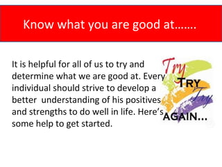 Know what you are good at…….

It is helpful for all of us to try and
determine what we are good at. Every
individual should strive to develop a
better understanding of his positives
and strengths to do well in life. Here’s
some help to get started.
 
