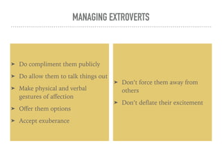 MANAGING EXTROVERTS
➤ Do compliment them publicly
➤ Do allow them to talk things out
➤ Make physical and verbal
gestures of aﬀection
➤ Oﬀer them options
➤ Accept exuberance
➤ Don’t force them away from
others
➤ Don’t deﬂate their excitement
 