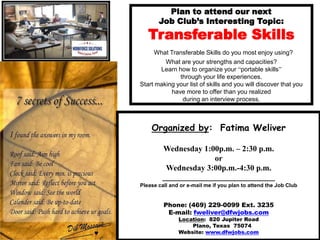 Plan to attend our next Job Club’s Interesting Topic:TransferableSkillsWhat Transferable Skills do you most enjoy using? What are your strengths and capacities? Learn how to organize your “portable skills”through your life experiences.Start making your list of skills and you will discover that you have more to offer than you realized during an interview process. Organized by:  Fatima Weliver Wednesday 1:00p.m. – 2:30 p.m. or Wednesday 3:00p.m.-4:30 p.m. ____________________________ Please call and or e-mail me if you plan to attend the Job Club Phone: (469) 229-0099 Ext. 3235         E-mail: fweliver@dfwjobs.com Location:  820 Jupiter Road       Plano, Texas  75074 Website: www.dfwjobs.com 