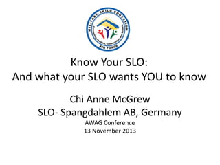 Know Your SLO:
And what your SLO wants YOU to know
Chi Anne McGrew
SLO- Spangdahlem AB, Germany
AWAG Conference
13 November 2013

 