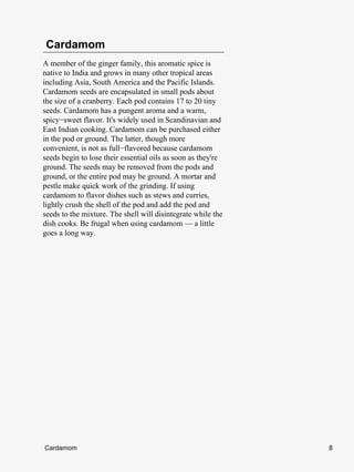 Cardamom
A member of the ginger family, this aromatic spice is
native to India and grows in many other tropical areas
including Asia, South America and the Pacific Islands.
Cardamom seeds are encapsulated in small pods about
the size of a cranberry. Each pod contains 17 to 20 tiny
seeds. Cardamom has a pungent aroma and a warm,
spicy−sweet flavor. It's widely used in Scandinavian and
East Indian cooking. Cardamom can be purchased either
in the pod or ground. The latter, though more
convenient, is not as full−flavored because cardamom
seeds begin to lose their essential oils as soon as they're
ground. The seeds may be removed from the pods and
ground, or the entire pod may be ground. A mortar and
pestle make quick work of the grinding. If using
cardamom to flavor dishes such as stews and curries,
lightly crush the shell of the pod and add the pod and
seeds to the mixture. The shell will disintegrate while the
dish cooks. Be frugal when using cardamom — a little
goes a long way.




Cardamom                                                      8
 