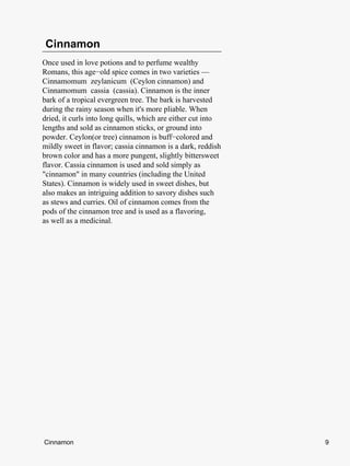 Cinnamon
Once used in love potions and to perfume wealthy
Romans, this age−old spice comes in two varieties —
Cinnamomum zeylanicum (Ceylon cinnamon) and
Cinnamomum cassia (cassia). Cinnamon is the inner
bark of a tropical evergreen tree. The bark is harvested
during the rainy season when it's more pliable. When
dried, it curls into long quills, which are either cut into
lengths and sold as cinnamon sticks, or ground into
powder. Ceylon(or tree) cinnamon is buff−colored and
mildly sweet in flavor; cassia cinnamon is a dark, reddish
brown color and has a more pungent, slightly bittersweet
flavor. Cassia cinnamon is used and sold simply as
"cinnamon" in many countries (including the United
States). Cinnamon is widely used in sweet dishes, but
also makes an intriguing addition to savory dishes such
as stews and curries. Oil of cinnamon comes from the
pods of the cinnamon tree and is used as a flavoring,
as well as a medicinal.




Cinnamon                                                      9
 