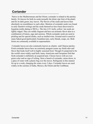 Coriander
 Native to the Mediterranean and the Orient, coriander is related to the parsley
family. It's known for both its seeds (actually the dried, ripe fruit of the plant)
and for its dark green, lacy leaves. The flavors of the seeds and leaves bear
absolutely no resemblance to each other. Mention of coriander seeds was found
in early Sanskrit writings and the seeds themselves have been discovered in
Egyptian tombs dating to 960 b.c. The tiny (1/8−inch), yellow−tan seeds are
lightly ridged. They are mildly fragrant and have an aromatic flavor akin to a
combination of lemon, sage and caraway. Whole coriander seeds are used in
pickling and for special drinks, such as mulled wine. Ground seed is useed in
many baked good (particularly Scandinavian), curry blends, soups, etc. Both
forms are commonly available in supermarkets.

 Coriander leaves are also commonly known as cilantro and Chinese parsley.
Fresh coriander leaves have an extremely pungent (some say fetid) odor and
flavor that lends itself well to highly seasoned food. Though it's purported to be
the world's most widely used herb, many Americans and Europeans find that
fresh coriander is definitely an acquired taste. Choose leaves with an even
green color and no sign of wilting. Store a bunch of coriander, stems down, in
a glass of water with a plastic bag over the leaves. Refrigerate in this manner
for up to a week, changing the water every 2 days. Coriander leaves are used
widely in the cuisines of India, Mexico, the Orient and the Caribbean.




Coriander                                                                             11
 