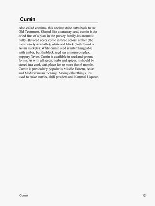 Cumin
Also called comino , this ancient spice dates back to the
Old Testament. Shaped like a caraway seed, cumin is the
dried fruit of a plant in the parsley family. Its aromatic,
nutty−flavored seeds come in three colors: amber (the
most widely available), white and black (both found in
Asian markets). White cumin seed is interchangeable
with amber, but the black seed has a more complex,
peppery flavor. Cumin is available in seed and ground
forms. As with all seeds, herbs and spices, it should be
stored in a cool, dark place for no more than 6 months.
Cumin is particularly popular in Middle Eastern, Asian
and Mediterranean cooking. Among other things, it's
used to make curries, chili powders and Kummel Liqueur.




Cumin                                                         12
 