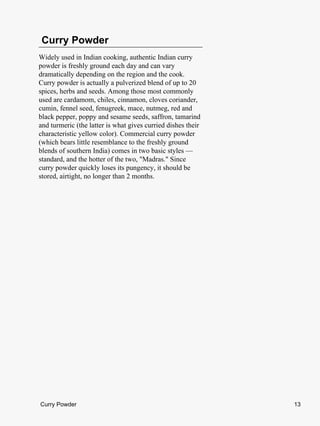 Curry Powder
Widely used in Indian cooking, authentic Indian curry
powder is freshly ground each day and can vary
dramatically depending on the region and the cook.
Curry powder is actually a pulverized blend of up to 20
spices, herbs and seeds. Among those most commonly
used are cardamom, chiles, cinnamon, cloves coriander,
cumin, fennel seed, fenugreek, mace, nutmeg, red and
black pepper, poppy and sesame seeds, saffron, tamarind
and turmeric (the latter is what gives curried dishes their
characteristic yellow color). Commercial curry powder
(which bears little resemblance to the freshly ground
blends of southern India) comes in two basic styles —
standard, and the hotter of the two, "Madras." Since
curry powder quickly loses its pungency, it should be
stored, airtight, no longer than 2 months.




Curry Powder                                                  13
 