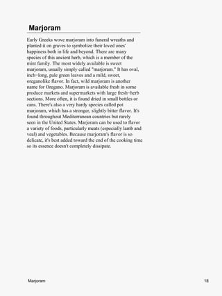 Marjoram
Early Greeks wove marjoram into funeral wreaths and
planted it on graves to symbolize their loved ones'
happiness both in life and beyond. There are many
species of this ancient herb, which is a member of the
mint family. The most widely available is sweet
marjoram, usually simply called "marjoram." It has oval,
inch−long, pale green leaves and a mild, sweet,
oreganolike flavor. In fact, wild marjoram is another
name for Oregano. Marjoram is available fresh in some
produce markets and supermarkets with large fresh−herb
sections. More often, it is found dried in small bottles or
cans. There's also a very hardy species called pot
marjoram, which has a stronger, slightly bitter flavor. It's
found throughout Mediterranean countries but rarely
seen in the United States. Marjoram can be used to flavor
a variety of foods, particularly meats (especially lamb and
veal) and vegetables. Because marjoram's flavor is so
delicate, it's best added toward the end of the cooking time
so its essence doesn't completely dissipate.




Marjoram                                                       18
 