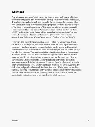Mustard
 Any of several species of plant grown for its acrid seeds and leaves, which are
called mustard greens. The mustard plant belongs to the same family as broccoli,
Brussels sprouts, collards, kale and kohlrabi. Down through the centuries it has
been used for culinary as well as medicinal purposes; the most notable example
of the latter is mustard's purported efficacy as a curative for the common cold.
The name is said to come from a Roman mixture of crushed mustard seed and
MUST (unfermented grape juice), which was called mustum ardens ("burning
wine"). Likewise, the French word moutarde ("mustard") comes from a
contraction of their moust ("must") and a form of ardent ("hot" or "fiery").

  There are two major types of mustard seed — white (or yellow ) and brown
(or Asian ). A third species, the black mustard seed, has been replaced for most
purposes by the brown species because the latter can be grown and harvested
more economically. White mustard seeds are much larger than the brown variety
but a lot less pungent. They're the main ingredient in American−style mustards.
White and brown seeds are blended to make English Mustard. Brown mustard
seeds are used for pickling and as a seasoning, and are the main ingredient in
European and Chinese mustards. Mustard seeds are sold whole, ground into
powder or processed further into prepared mustard. Powdered mustard is simply
finely ground mustard seed. Mustard seeds can be stored for up to a year in a dry,
dark place and powdered mustard for about 6 months. Whole seeds are used for
pickling, flavoring cooked meats and vegetables and as a source for freshly ground
mustard. Powdered mustards and freshly ground seeds are used in sauces, as a
seasoning in main dishes and as an ingredient in salad dressings




Mustard                                                                              19
 