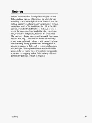 Nutmeg
When Columbus sailed from Spain looking for the East
Indies, nutmeg was one of the spices for which he was
searching. Native to the Spice Islands, this seed from the
nutmeg tree (a tropical evergreen) was extremely popular
throughout much of the world from the 15th to the 19th
century.When the fruit of the tree is picked, it is split to
reveal the nutmeg seed surrounded by a lacy membrane
that, when dried and ground, becomes the spice mace.
The hard, egg−shaped nutmeg seed is grayish−brown and
about 1 inch long. The flavor and aroma are delicately
warm, spicy and sweet. Nutmeg is sold ground or whole.
Whole nutmeg freshly ground with a nutmeg grater or
grinder is superior to that which is commercially ground
and packaged. Nutmeg is excellent when used in baked
goods, milk− or cream−based preparations like custards,
white sauces or eggnog and on fruits and vegetables —
particularly potatoes, spinach and squash.




Nutmeg                                                         20
 