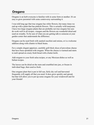 Oregano
Oregano is an herb everyone is familiar with in some form or another. It's an
easy to grow perennial with some controversy surrounding it.

I was told long ago that true oregano has white flowers, but many times we
end up with a plant that has pinkish flowers. This is actually wild marjoram.
I have two large oregano plants that are probably not true oregano but sure
do work well in all recipes, vinegars and the flowers are wonderful dried and
used on wreaths. To be sure of what you are getting talk to someone at your
garden center that understands the difference.

Oregano can be used fresh with sautéed zucchini and onions, or is a welcome
addition along with cilantro to black beans.

For a simple elegant appetizer, carefully grill thick slices of provolone cheese
that have been sprinkled with oregano. When the cheese is warmed and starts
to melt spread on crusty fresh bread with a butter knife.

Add oregano to your fresh salsa recipes, or any Mexican dishes as well as
Italian recipes.

The leaves can be dried on the stem and crumbled into jars, or frozen in
individual bags, then used as fresh.

One oregano plant that is put in full sun, fairly dry soil and harvested
frequently will supply all that you need. It does grow quickly and spread,
but that will allow you to pot up some oregano for your windowsill and for
your friends!




Oregano                                                                            21
 