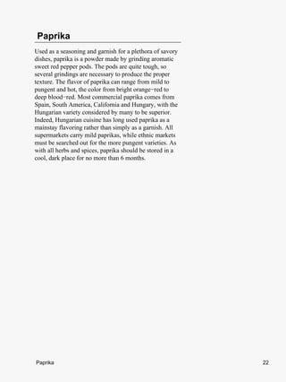 Paprika
Used as a seasoning and garnish for a plethora of savory
dishes, paprika is a powder made by grinding aromatic
sweet red pepper pods. The pods are quite tough, so
several grindings are necessary to produce the proper
texture. The flavor of paprika can range from mild to
pungent and hot, the color from bright orange−red to
deep blood−red. Most commercial paprika comes from
Spain, South America, California and Hungary, with the
Hungarian variety considered by many to be superior.
Indeed, Hungarian cuisine has long used paprika as a
mainstay flavoring rather than simply as a garnish. All
supermarkets carry mild paprikas, while ethnic markets
must be searched out for the more pungent varieties. As
with all herbs and spices, paprika should be stored in a
cool, dark place for no more than 6 months.




Paprika                                                    22
 