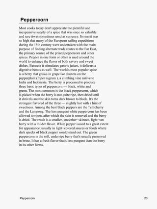 Peppercorn
Most cooks today don't appreciate the plentiful and
inexpensive supply of a spice that was once so valuable
and rare itwas sometimes used as currency. Its merit was
so high that many of the European sailing expeditions
during the 15th century were undertaken with the main
purpose of finding alternate trade routes to the Far East,
the primary source of the prized peppercorn and other
spices. Pepper in one form or other is used around the
world to enhance the flavor of both savory and sweet
dishes. Because it stimulates gastric juices, it delivers a
digestive bonus as well. The world's most popular spice
is a berry that grows in grapelike clusters on the
pepperplant (Piper nigrum ), a climbing vine native to
India and Indonesia. The berry is processed to produce
three basic types of peppercorn — black, white and
green. The most common is the black peppercorn, which
is picked when the berry is not quite ripe, then dried until
it shrivels and the skin turns dark brown to black. It's the
strongest flavored of the three — slightly hot with a hint of
sweetness. Among the best black peppers are the Tellicherry
and the Lampong. The less pungent white peppercorn has been
allowed to ripen, after which the skin is removed and the berry
is dried. The result is a smaller, smoother−skinned, light−tan
berry with a milder flavor. White pepper isused to a great extent
for appearance, usually in light−colored sauces or foods where
dark specks of black pepper would stand out. The green
peppercorn is the soft, underripe berry that's usually preserved
in brine. It has a fresh flavor that's less pungent than the berry
in its other forms.




Peppercorn                                                           23
 