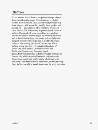 Saffron
It's no wonder that saffron — the yellow−orange stigmas
from a small purple crocus (Crocus sativus )— is the
world's most expensive spice. Each flower provides only
three stigmas, which must be carefully hand−picked and
then dried — an extremely labor−intensive process. It
takes over 14,000 of these tiny stigmas for each ounce of
saffron. Thousands of years ago saffron was used not
only to flavor food and beverages but to make medicines
and to dye cloth and body oils a deep yellow.Today this
pungent, aromatic spice is primarily used to flavor and
tint food. Fortunately (because it's so pricey), a little
saffron goes a long way. It's integral to hundreds of
dishes like Bouillabaisse, Risotto Milanese and
Paella, and flavors many European baked
goods. Saffron is marketed in both powdered form and in
threads (the whole stigmas).Powdered saffron loses its
flavor more readily and can be easily adulterated with
imitations. The threads should be crushed just before using.
Store saffron airtight in a cool, dark place for up to 6 months.




Saffron                                                            25
 