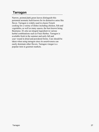 Tarragon
Narrow, pointed,dark green leaves distinguish this
perennial aromatic herb known for its distinctive anise like
flavor. Tarragon is widely used in classic French
cooking for a variety of dishes including chicken, fish and
vegetables, as well as many sauces, the best known being
Bearnaise. It's also an integral ingredient in various
herbal combinations such as Fines Herbes. Tarragon is
available fresh in the summer and early fall and
year−round in dried and powdered forms. Care should be
taken when using tarragon since its assertiveness can
easily dominate other flavors. Tarragon vinegar is a
popular item in gourmet markets.




Tarragon                                                       27
 