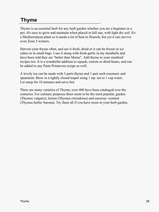 Thyme
Thyme is an essential herb for any herb garden whether you are a beginner or a
pro. It's easy to grow and maintain when placed in full sun, with light dry soil. It's
a Mediterranean plant so it needs a lot of heat to flourish, but yet it can survive
even Zone 5 winters.

Harvest your thyme often, and use it fresh, dried or it can be frozen in ice
cubes or in small bags. I use it along with fresh garlic in my meatballs and
have been told they are "better than Moms". Add thyme to your meatloaf
recipes too. It is a wonderful addition to squash, carrots or dried beans, and can
be added to any Pasta Primavera recipe as well.

A lovely tea can be made with 3 parts thyme and 1 part each rosemary and
spearmint. Brew in a tightly closed teapot using 1 tsp. tea to 1 cup water.
Let steep for 10 minutes and serve hot.

There are many varieties of Thyme; over 400 have been cataloged over the
centuries. For culinary purposes three seem to be the most popular; garden
(Thymus vulgaris), lemon (Thymus citriodorus) and caraway−scented
(Thymus herba−barona). Try them all if you have room in your herb garden.




Thyme                                                                                    28
 