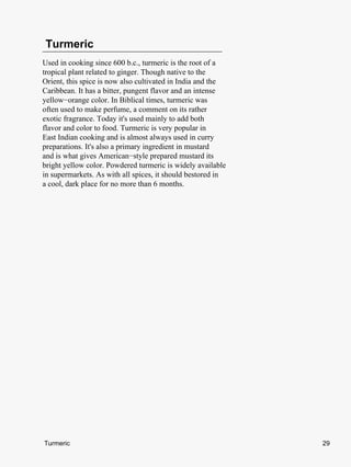 Turmeric
Used in cooking since 600 b.c., turmeric is the root of a
tropical plant related to ginger. Though native to the
Orient, this spice is now also cultivated in India and the
Caribbean. It has a bitter, pungent flavor and an intense
yellow−orange color. In Biblical times, turmeric was
often used to make perfume, a comment on its rather
exotic fragrance. Today it's used mainly to add both
flavor and color to food. Turmeric is very popular in
East Indian cooking and is almost always used in curry
preparations. It's also a primary ingredient in mustard
and is what gives American−style prepared mustard its
bright yellow color. Powdered turmeric is widely available
in supermarkets. As with all spices, it should bestored in
a cool, dark place for no more than 6 months.




Turmeric                                                     29
 