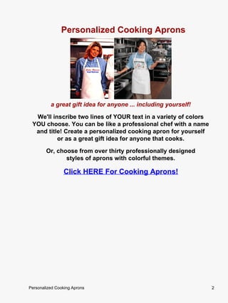 Personalized Cooking Aprons




          a great gift idea for anyone ... including yourself!

  We'll inscribe two lines of YOUR text in a variety of colors
 YOU choose. You can be like a professional chef with a name
  and title! Create a personalized cooking apron for yourself
          or as a great gift idea for anyone that cooks.

        Or, choose from over thirty professionally designed
               styles of aprons with colorful themes.

                Click HERE For Cooking Aprons!




Personalized Cooking Aprons                                      2
 