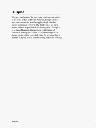 Allspice
The pea−size berry of the evergreen pimiento tree, native
to the West Indies and South America, though Jamaica
provides most of the world's supply (allspice is also
known as Jamaica pepper ). The dried berries are dark
brown and can be purchased whole or ground. The spice
is so named because it tastes like a combination of
cinnamon, nutmeg and cloves. As with other spices, it
should be stored in a cool, dark place for no more than 6
months. Allspice is used in both savory and sweet cooking.




Allspice                                                     3
 