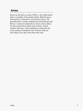 Anise
Known as far back as at least 1500 b.c., this small annual
plant is a member of the parsley family. Both the leaves
and seed have a distinctive, sweet licorice flavor. The
greenish brown, comma−shaped anise seed perfumes and
flavors a variety of confections as well as savory dishes.
It's also used to flavor drinks such as Pastis, Arrack,
Anisette and Ouzo. Anise seed plays an important role
in the cooking of Southeast Asia. Chinese cooks are
more likely to use Star Anise than anise seed.




Anise                                                        4
 