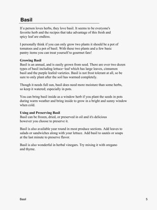 Basil
If a person loves herbs, they love basil. It seems to be everyone's
favorite herb and the recipes that take advantage of this fresh and
spicy leaf are endless.

I personally think if you can only grow two plants it should be a pot of
tomatoes and a pot of basil. With these two plants and a few basic
pantry items you can treat yourself to gourmet fare!

Growing Basil
Basil is an annual, and is easily grown from seed. There are over two dozen
types of basil including lettuce−leaf which has large leaves, cinnamon
basil and the purple leafed varieties. Basil is not frost tolerant at all, so be
sure to only plant after the soil has warmed completely.

Though it needs full sun, basil does need more moisture than some herbs,
so keep it watered; especially in pots.

You can bring basil inside as a window herb if you plant the seeds in pots
during warm weather and bring inside to grow in a bright and sunny window
when cold.

Using and Preserving Basil
Basil can be frozen, dried, or preserved in oil and it's delicious
however you choose to preserve it.

Basil is also available year round in most produce sections. Add leaves to
salads or sandwiches along with your lettuce. Add basil to sautés or soups
at the last minute to preserve flavor.

Basil is also wonderful in herbal vinegars. Try mixing it with oregano
and thyme.




Basil                                                                              5
 