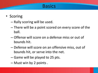 Basics
• Scoring
  – Rally scoring will be used.
  – There will be a point scored on every score of the
    ball.
  – Offense will score on a defense miss or out of
    bounds hit.
  – Defense will score on an offensive miss, out of
    bounds hit, or serve into the net.
  – Game will be played to 25 pts.
  – Must win by 2 points .
 