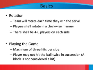 Basics
• Rotation
  – Team will rotate each time they win the serve
  – Players shall rotate in a clockwise manner
  – There shall be 4-6 players on each side.


• Playing the Game
  – Maximum of three hits per side
  – Player may not hit the ball twice in succession (A
    block is not considered a hit)
 