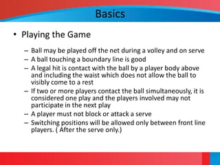 Basics
• Playing the Game
  – Ball may be played off the net during a volley and on serve
  – A ball touching a boundary line is good
  – A legal hit is contact with the ball by a player body above
    and including the waist which does not allow the ball to
    visibly come to a rest
  – If two or more players contact the ball simultaneously, it is
    considered one play and the players involved may not
    participate in the next play
  – A player must not block or attack a serve
  – Switching positions will be allowed only between front line
    players. ( After the serve only.)
 