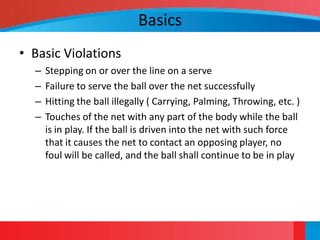 Basics
• Basic Violations
  –   Stepping on or over the line on a serve
  –   Failure to serve the ball over the net successfully
  –   Hitting the ball illegally ( Carrying, Palming, Throwing, etc. )
  –   Touches of the net with any part of the body while the ball
      is in play. If the ball is driven into the net with such force
      that it causes the net to contact an opposing player, no
      foul will be called, and the ball shall continue to be in play
 